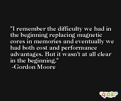 I remember the difficulty we had in the beginning replacing magnetic cores in memories and eventually we had both cost and performance advantages. But it wasn't at all clear in the beginning. -Gordon Moore