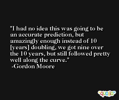 I had no idea this was going to be an accurate prediction, but amazingly enough instead of 10 [years] doubling, we got nine over the 10 years, but still followed pretty well along the curve. -Gordon Moore