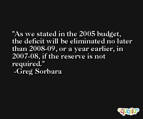 As we stated in the 2005 budget, the deficit will be eliminated no later than 2008-09, or a year earlier, in 2007-08, if the reserve is not required. -Greg Sorbara