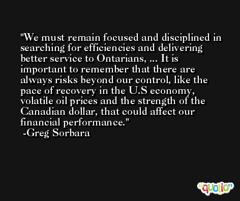 We must remain focused and disciplined in searching for efficiencies and delivering better service to Ontarians, ... It is important to remember that there are always risks beyond our control, like the pace of recovery in the U.S economy, volatile oil prices and the strength of the Canadian dollar, that could affect our financial performance. -Greg Sorbara