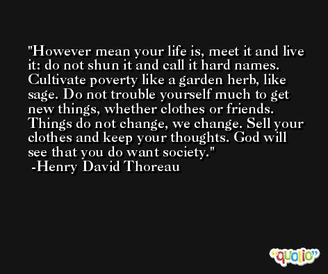 However mean your life is, meet it and live it: do not shun it and call it hard names. Cultivate poverty like a garden herb, like sage. Do not trouble yourself much to get new things, whether clothes or friends. Things do not change, we change. Sell your clothes and keep your thoughts. God will see that you do want society. -Henry David Thoreau