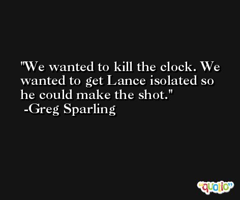 We wanted to kill the clock. We wanted to get Lance isolated so he could make the shot. -Greg Sparling