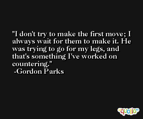 I don't try to make the first move; I always wait for them to make it. He was trying to go for my legs, and that's something I've worked on countering. -Gordon Parks