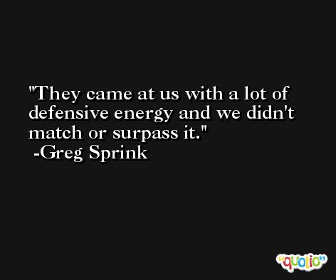 They came at us with a lot of defensive energy and we didn't match or surpass it. -Greg Sprink
