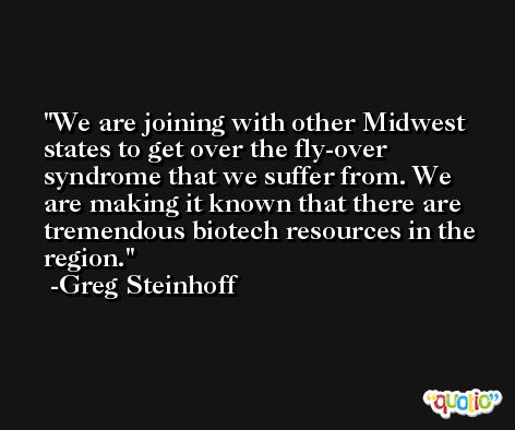 We are joining with other Midwest states to get over the fly-over syndrome that we suffer from. We are making it known that there are tremendous biotech resources in the region. -Greg Steinhoff