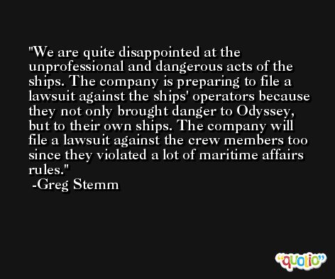 We are quite disappointed at the unprofessional and dangerous acts of the ships. The company is preparing to file a lawsuit against the ships' operators because they not only brought danger to Odyssey, but to their own ships. The company will file a lawsuit against the crew members too since they violated a lot of maritime affairs rules. -Greg Stemm