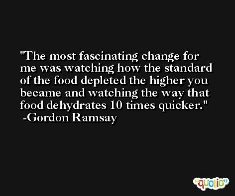 The most fascinating change for me was watching how the standard of the food depleted the higher you became and watching the way that food dehydrates 10 times quicker. -Gordon Ramsay