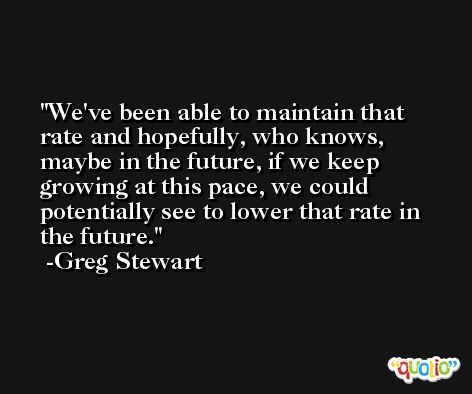 We've been able to maintain that rate and hopefully, who knows, maybe in the future, if we keep growing at this pace, we could potentially see to lower that rate in the future. -Greg Stewart