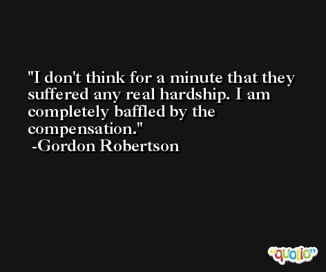 I don't think for a minute that they suffered any real hardship. I am completely baffled by the compensation. -Gordon Robertson