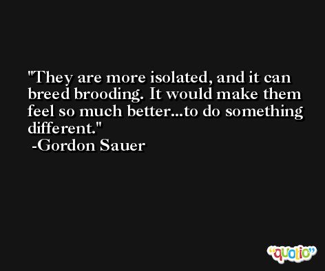 They are more isolated, and it can breed brooding. It would make them feel so much better...to do something different. -Gordon Sauer