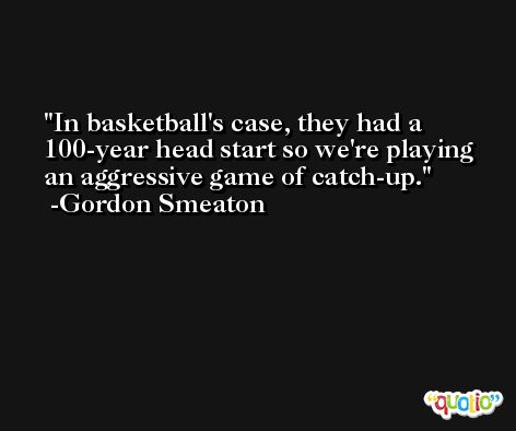 In basketball's case, they had a 100-year head start so we're playing an aggressive game of catch-up. -Gordon Smeaton