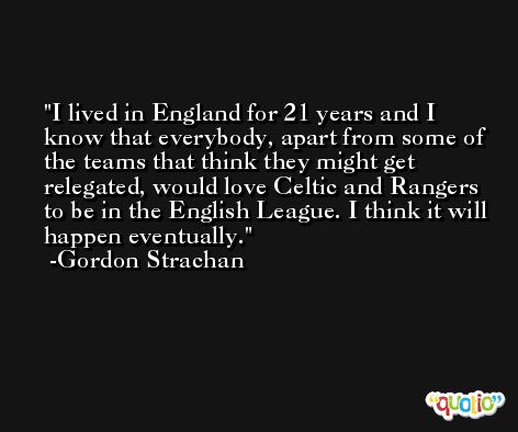 I lived in England for 21 years and I know that everybody, apart from some of the teams that think they might get relegated, would love Celtic and Rangers to be in the English League. I think it will happen eventually. -Gordon Strachan