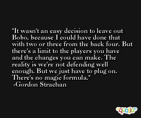 It wasn't an easy decision to leave out Bobo, because I could have done that with two or three from the back four. But there's a limit to the players you have and the changes you can make. The reality is we're not defending well enough. But we just have to plug on. There's no magic formula. -Gordon Strachan