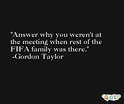 Answer why you weren't at the meeting when rest of the FIFA family was there. -Gordon Taylor