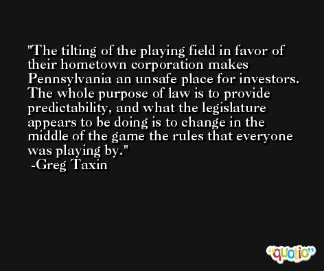 The tilting of the playing field in favor of their hometown corporation makes Pennsylvania an unsafe place for investors. The whole purpose of law is to provide predictability, and what the legislature appears to be doing is to change in the middle of the game the rules that everyone was playing by. -Greg Taxin