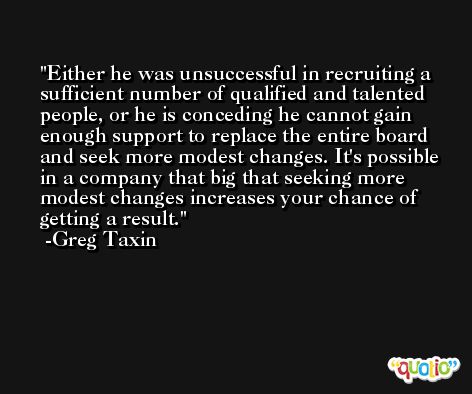 Either he was unsuccessful in recruiting a sufficient number of qualified and talented people, or he is conceding he cannot gain enough support to replace the entire board and seek more modest changes. It's possible in a company that big that seeking more modest changes increases your chance of getting a result. -Greg Taxin