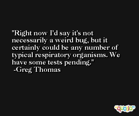 Right now I'd say it's not necessarily a weird bug, but it certainly could be any number of typical respiratory organisms. We have some tests pending. -Greg Thomas