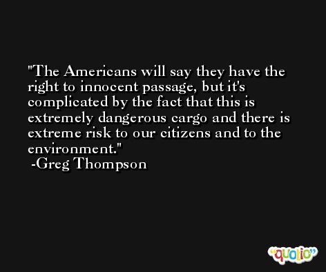 The Americans will say they have the right to innocent passage, but it's complicated by the fact that this is extremely dangerous cargo and there is extreme risk to our citizens and to the environment. -Greg Thompson