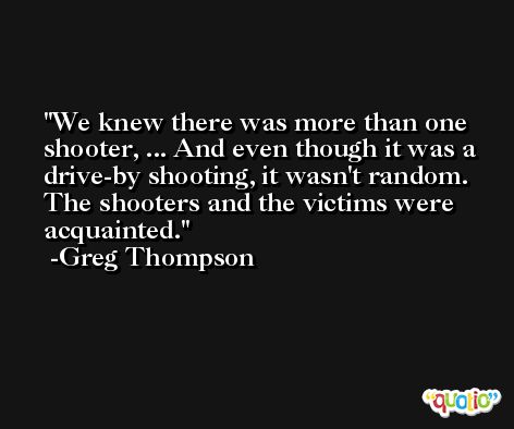 We knew there was more than one shooter, ... And even though it was a drive-by shooting, it wasn't random. The shooters and the victims were acquainted. -Greg Thompson