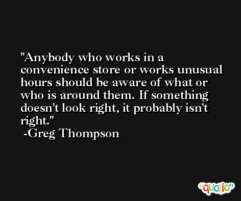 Anybody who works in a convenience store or works unusual hours should be aware of what or who is around them. If something doesn't look right, it probably isn't right. -Greg Thompson