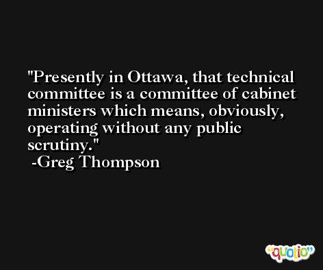 Presently in Ottawa, that technical committee is a committee of cabinet ministers which means, obviously, operating without any public scrutiny. -Greg Thompson