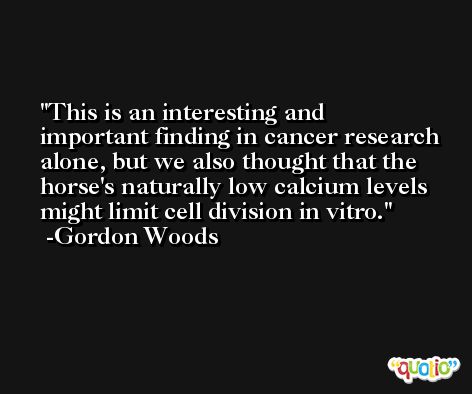 This is an interesting and important finding in cancer research alone, but we also thought that the horse's naturally low calcium levels might limit cell division in vitro. -Gordon Woods