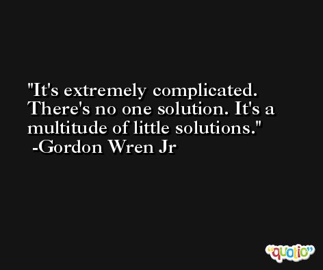 It's extremely complicated. There's no one solution. It's a multitude of little solutions. -Gordon Wren Jr