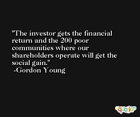 The investor gets the financial return and the 200 poor communities where our shareholders operate will get the social gain. -Gordon Young