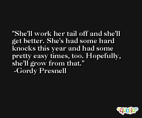 She'll work her tail off and she'll get better. She's had some hard knocks this year and had some pretty easy times, too. Hopefully, she'll grow from that. -Gordy Presnell