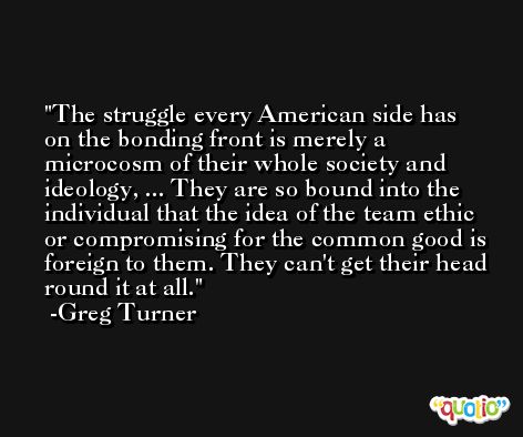 The struggle every American side has on the bonding front is merely a microcosm of their whole society and ideology, ... They are so bound into the individual that the idea of the team ethic or compromising for the common good is foreign to them. They can't get their head round it at all. -Greg Turner