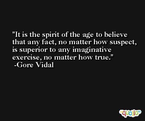 It is the spirit of the age to believe that any fact, no matter how suspect, is superior to any imaginative exercise, no matter how true. -Gore Vidal