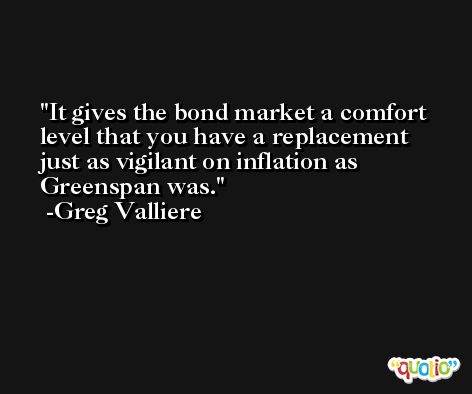 It gives the bond market a comfort level that you have a replacement just as vigilant on inflation as Greenspan was. -Greg Valliere
