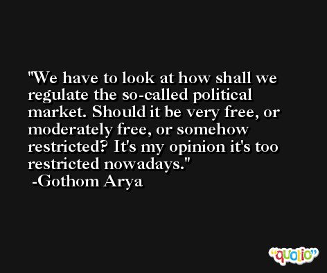 We have to look at how shall we regulate the so-called political market. Should it be very free, or moderately free, or somehow restricted? It's my opinion it's too restricted nowadays. -Gothom Arya
