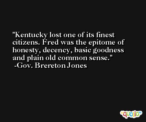 Kentucky lost one of its finest citizens. Fred was the epitome of honesty, decency, basic goodness and plain old common sense. -Gov. Brereton Jones