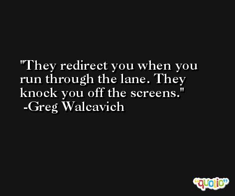 They redirect you when you run through the lane. They knock you off the screens. -Greg Walcavich