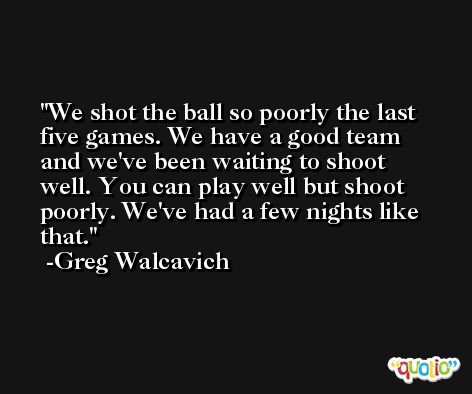 We shot the ball so poorly the last five games. We have a good team and we've been waiting to shoot well. You can play well but shoot poorly. We've had a few nights like that. -Greg Walcavich