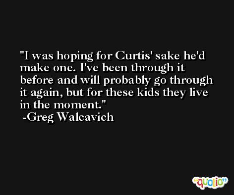 I was hoping for Curtis' sake he'd make one. I've been through it before and will probably go through it again, but for these kids they live in the moment. -Greg Walcavich