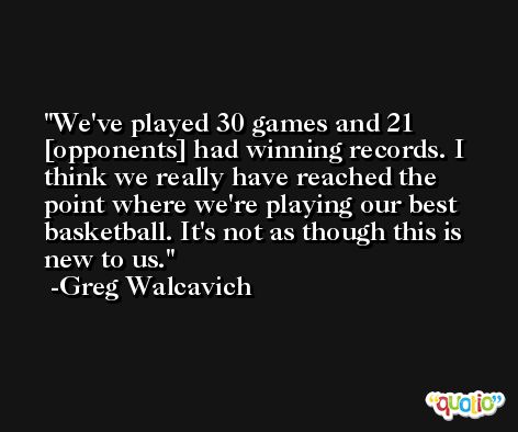 We've played 30 games and 21 [opponents] had winning records. I think we really have reached the point where we're playing our best basketball. It's not as though this is new to us. -Greg Walcavich