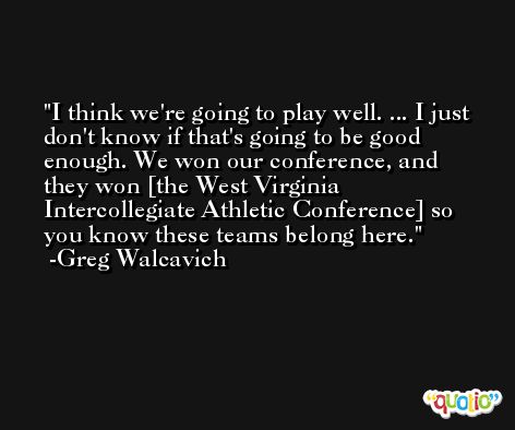 I think we're going to play well. ... I just don't know if that's going to be good enough. We won our conference, and they won [the West Virginia Intercollegiate Athletic Conference] so you know these teams belong here. -Greg Walcavich