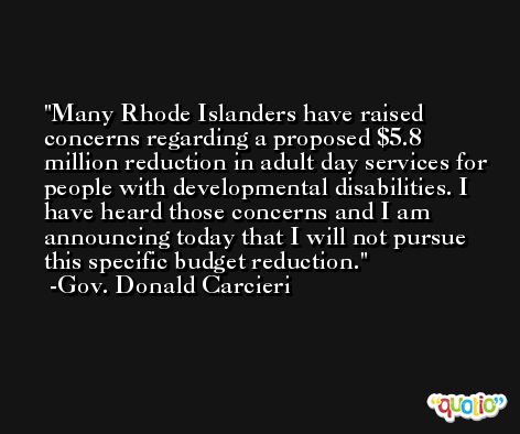 Many Rhode Islanders have raised concerns regarding a proposed $5.8 million reduction in adult day services for people with developmental disabilities. I have heard those concerns and I am announcing today that I will not pursue this specific budget reduction. -Gov. Donald Carcieri
