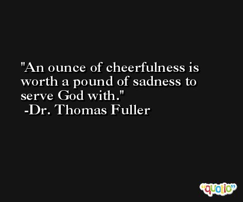 An ounce of cheerfulness is worth a pound of sadness to serve God with. -Dr. Thomas Fuller