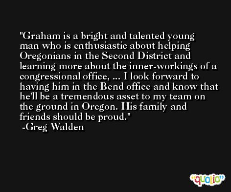 Graham is a bright and talented young man who is enthusiastic about helping Oregonians in the Second District and learning more about the inner-workings of a congressional office, ... I look forward to having him in the Bend office and know that he'll be a tremendous asset to my team on the ground in Oregon. His family and friends should be proud. -Greg Walden