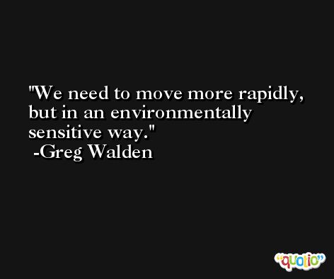 We need to move more rapidly, but in an environmentally sensitive way. -Greg Walden