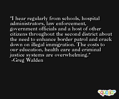 I hear regularly from schools, hospital administrators, law enforcement, government officials and a host of other citizens throughout the second district about the need to enhance border patrol and crack down on illegal immigration. The costs to our education, health care and criminal justice systems are overwhelming. -Greg Walden