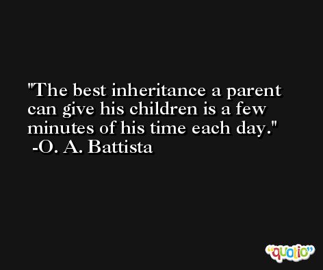 The best inheritance a parent can give his children is a few minutes of his time each day. -O. A. Battista