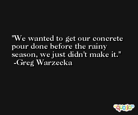 We wanted to get our concrete pour done before the rainy season, we just didn't make it. -Greg Warzecka