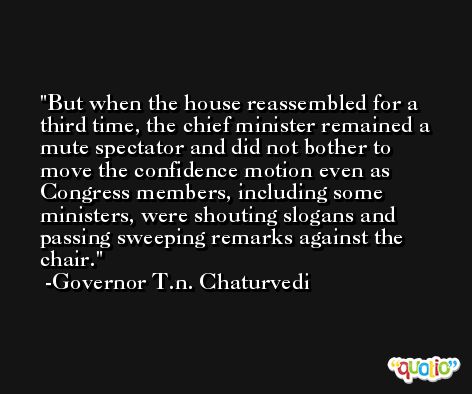 But when the house reassembled for a third time, the chief minister remained a mute spectator and did not bother to move the confidence motion even as Congress members, including some ministers, were shouting slogans and passing sweeping remarks against the chair. -Governor T.n. Chaturvedi