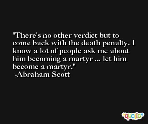 There's no other verdict but to come back with the death penalty. I know a lot of people ask me about him becoming a martyr ... let him become a martyr. -Abraham Scott