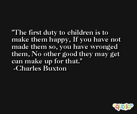 The first duty to children is to make them happy, If you have not made them so, you have wronged them, No other good they may get can make up for that. -Charles Buxton