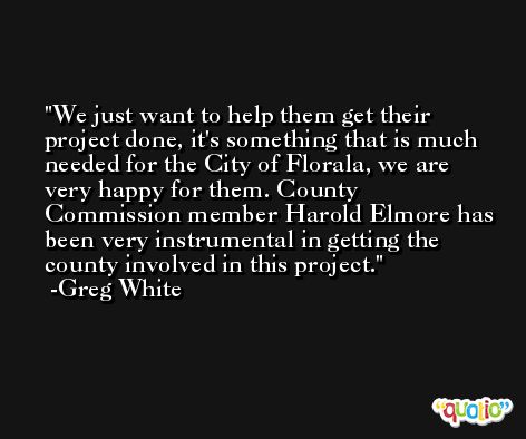 We just want to help them get their project done, it's something that is much needed for the City of Florala, we are very happy for them. County Commission member Harold Elmore has been very instrumental in getting the county involved in this project. -Greg White